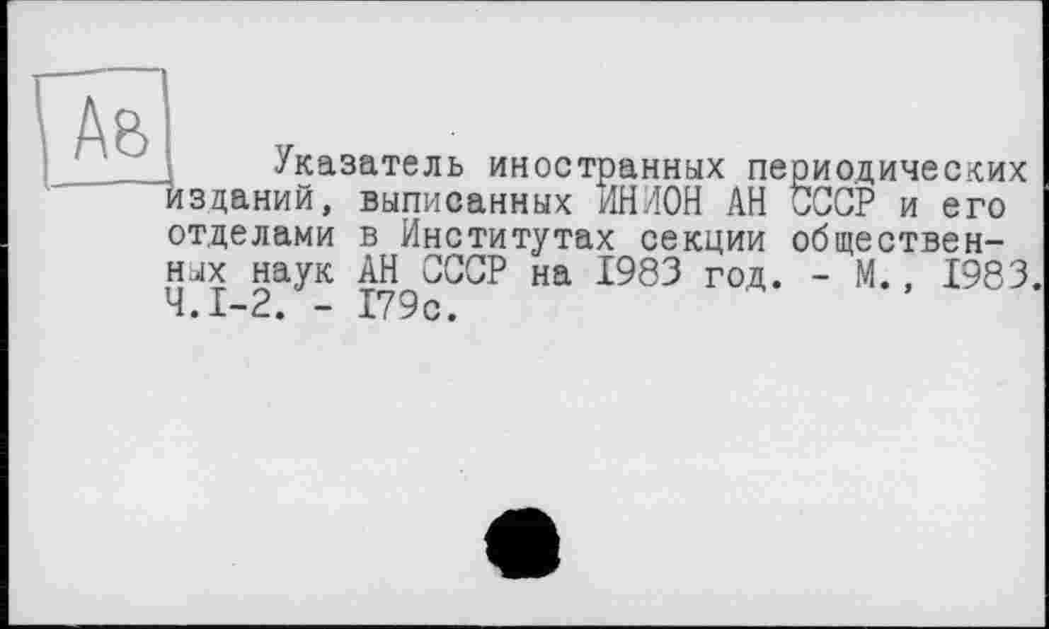 ﻿Указатель иностранных периодических изданий, выписанных ИНИОН АН СССР и его отделами в Институтах секции общественных наук АН СССР на 1983 год. - М., 1983. Ч.І-2. - 179с.